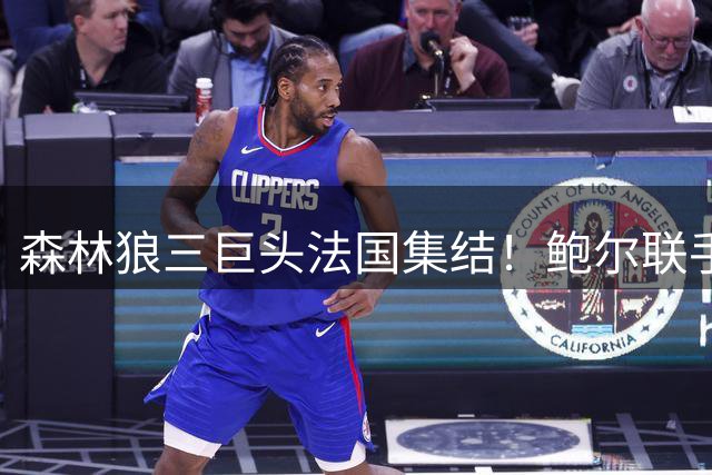 森林狼三巨头法国集结！鲍尔联手爱德华兹赴巴黎密训戈贝尔